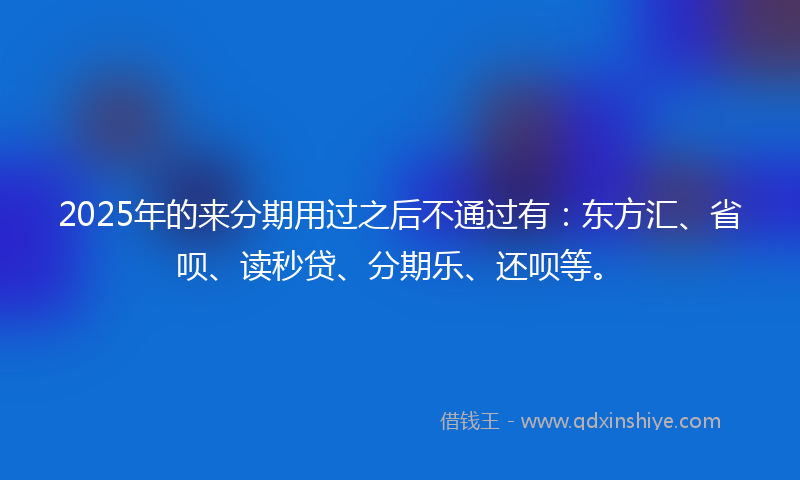 2025年的来分期用过之后不通过有：东方汇、省呗、读秒贷、分期乐、还呗等。