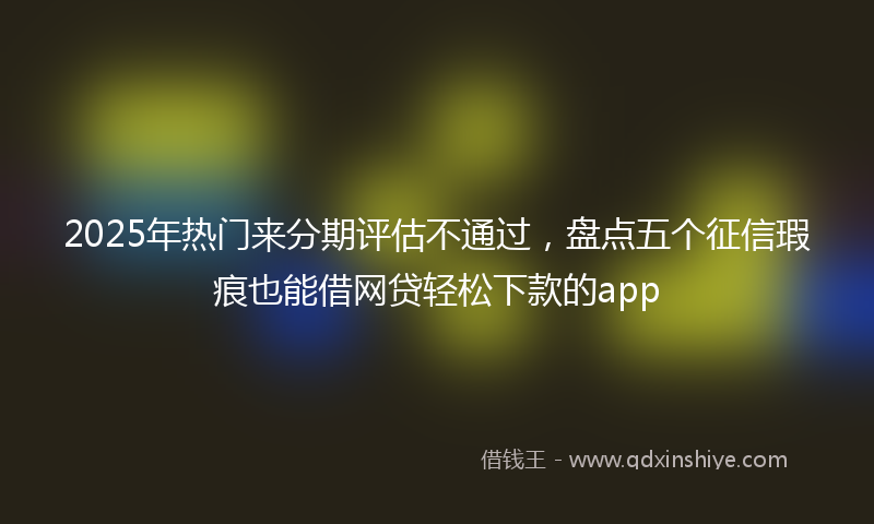 2025年热门来分期评估不通过，盘点五个征信瑕疵也能借网贷轻松下款的app