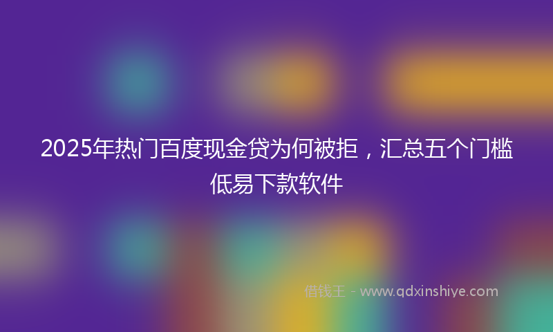 2025年热门百度现金贷为何被拒，汇总五个门槛低易下款软件