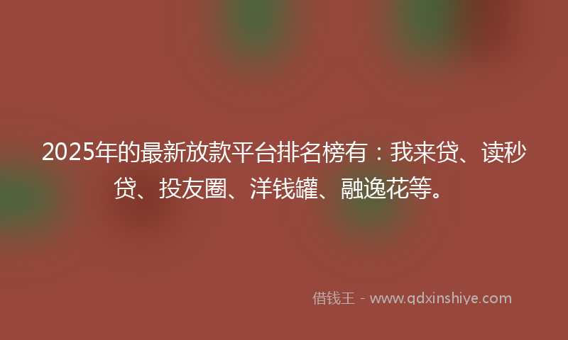 2025年的最新放款平台排名榜有：我来贷、读秒贷、投友圈、洋钱罐、融逸花等。