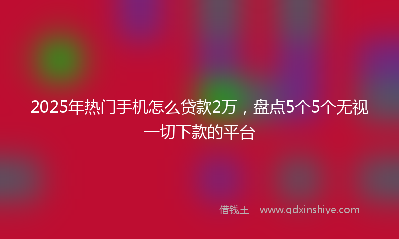 2025年热门手机怎么贷款2万，盘点5个5个无视一切下款的平台