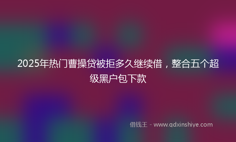 2025年热门曹操贷被拒多久继续借，整合五个超级黑户包下款