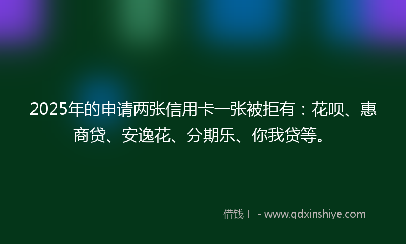 2025年的申请两张信用卡一张被拒有：花呗、惠商贷、安逸花、分期乐、你我贷等。