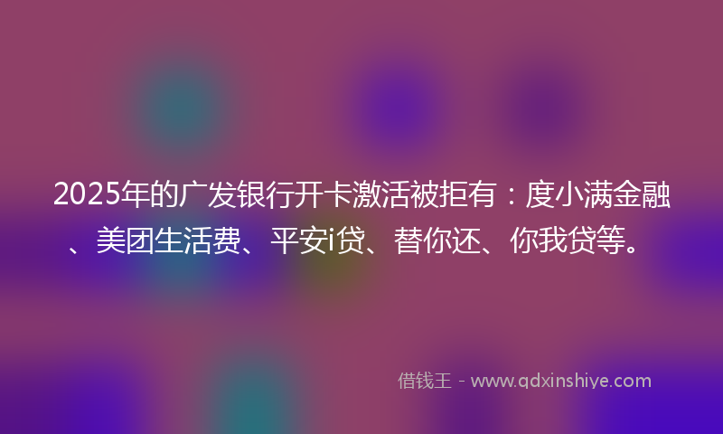 2025年的广发银行开卡激活被拒有：度小满金融、美团生活费、平安i贷、替你还、你我贷等。
