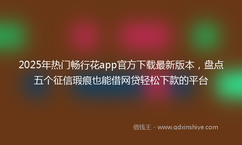 2025年热门畅行花app官方下载最新版本，盘点五个征信瑕疵也能借网贷轻松下款的平台
