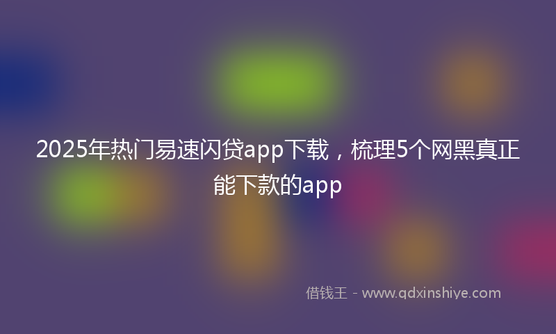2025年热门易速闪贷app下载，梳理5个网黑真正能下款的app
