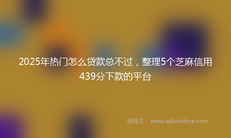 2025年热门怎么贷款总不过，整理5个芝麻信用439分下款的平台