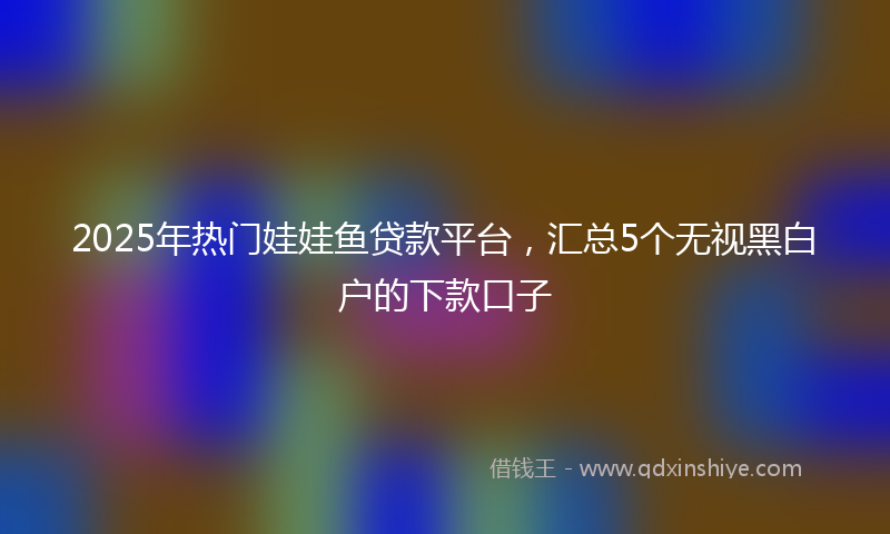 2025年热门娃娃鱼贷款平台，汇总5个无视黑白户的下款口子