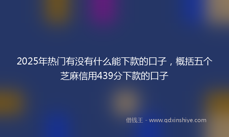 2025年热门有没有什么能下款的口子，概括五个芝麻信用439分下款的口子