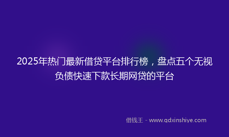 2025年热门最新借贷平台排行榜，盘点五个无视负债快速下款长期网贷的平台