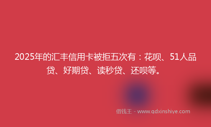 2025年的汇丰信用卡被拒五次有：花呗、51人品贷、好期贷、读秒贷、还呗等。
