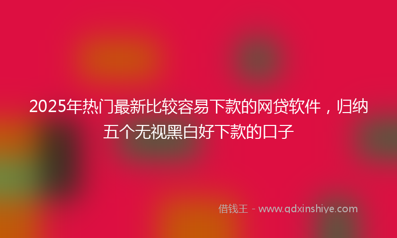 2025年热门最新比较容易下款的网贷软件，归纳五个无视黑白好下款的口子