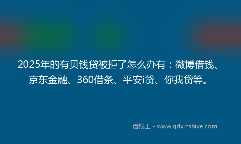 2025年的有贝钱贷被拒了怎么办有：微博借钱、京东金融、360借条、平安i贷、你我贷等。