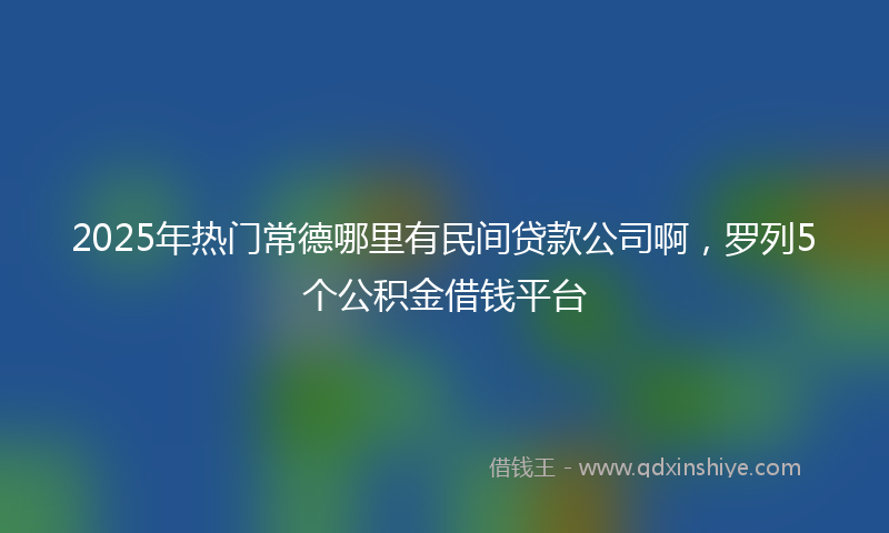 2025年热门常德哪里有民间贷款公司啊，罗列5个公积金借钱平台