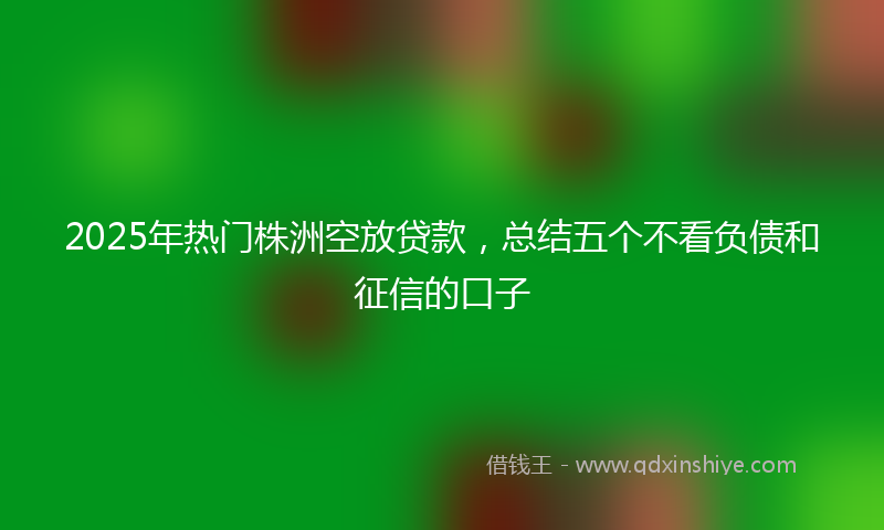 2025年热门株洲空放贷款，总结五个不看负债和征信的口子