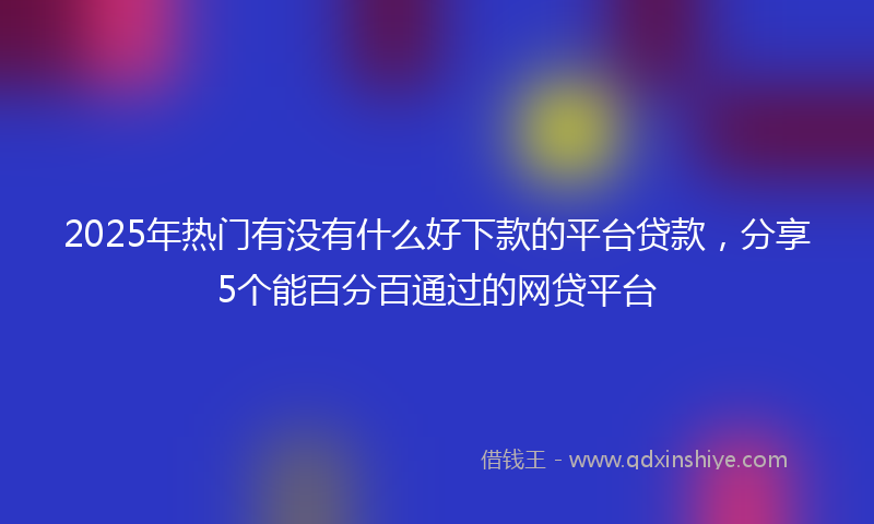 2025年热门有没有什么好下款的平台贷款，分享5个能百分百通过的网贷平台