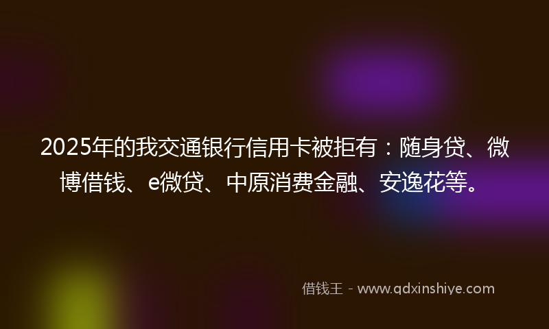 2025年的我交通银行信用卡被拒有：随身贷、微博借钱、e微贷、中原消费金融、安逸花等。