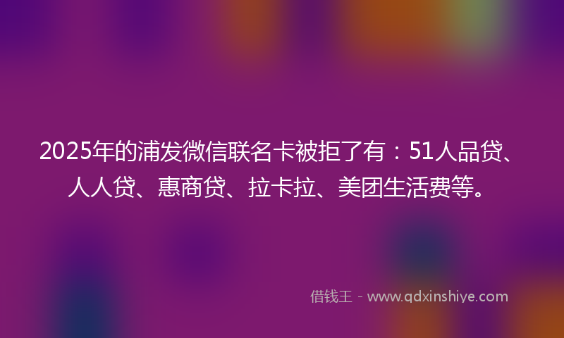 2025年的浦发微信联名卡被拒了有：51人品贷、人人贷、惠商贷、拉卡拉、美团生活费等。