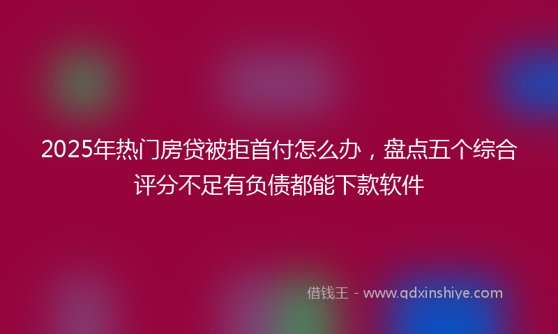 2025年热门房贷被拒首付怎么办，盘点五个综合评分不足有负债都能下款软件