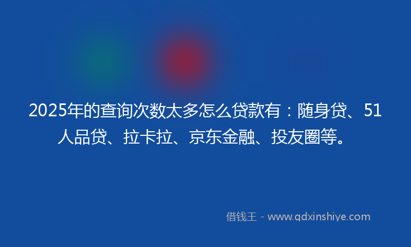 2025年的查询次数太多怎么贷款有：随身贷、51人品贷、拉卡拉、京东金融、投友圈等。