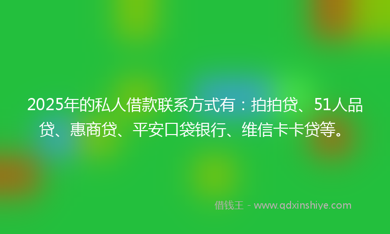 2025年的私人借款联系方式有：拍拍贷、51人品贷、惠商贷、平安口袋银行、维信卡卡贷等。