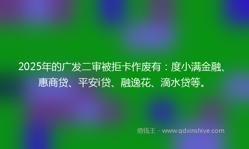 2025年的广发二审被拒卡作废有：度小满金融、惠商贷、平安i贷、融逸花、滴水贷等。