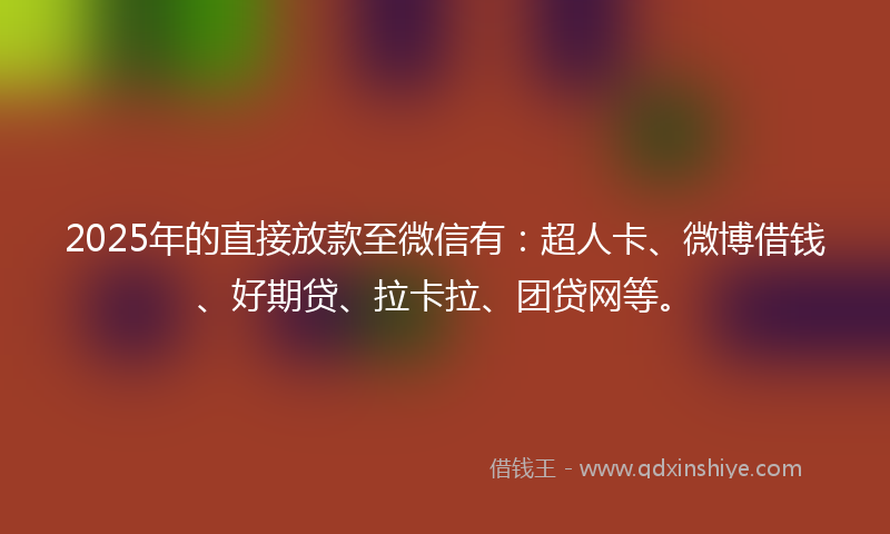 2025年的直接放款至微信有：超人卡、微博借钱、好期贷、拉卡拉、团贷网等。