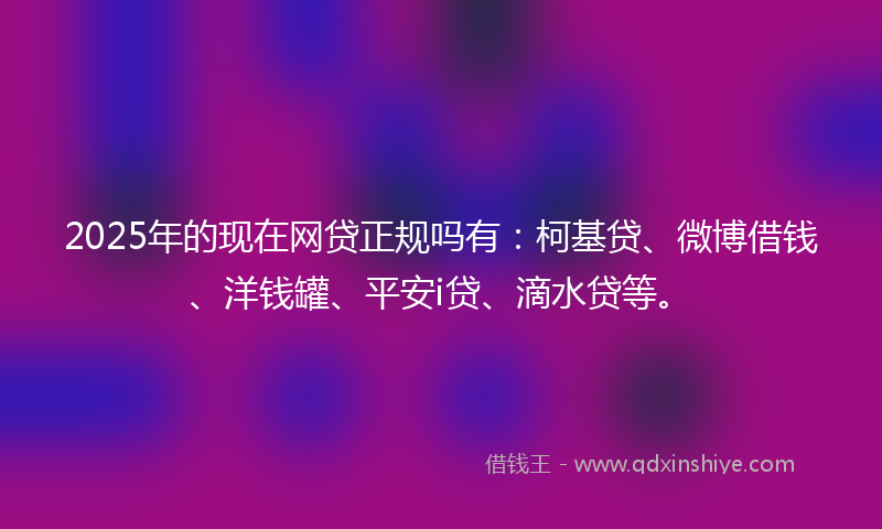2025年的现在网贷正规吗有：柯基贷、微博借钱、洋钱罐、平安i贷、滴水贷等。