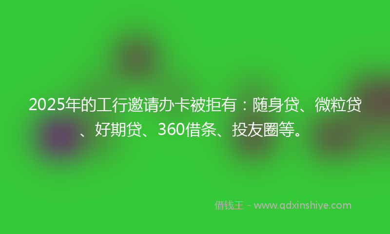 2025年的工行邀请办卡被拒有：随身贷、微粒贷、好期贷、360借条、投友圈等。
