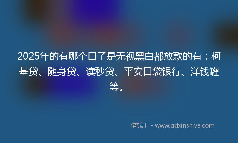 2025年的有哪个口子是无视黑白都放款的有：柯基贷、随身贷、读秒贷、平安口袋银行、洋钱罐等。