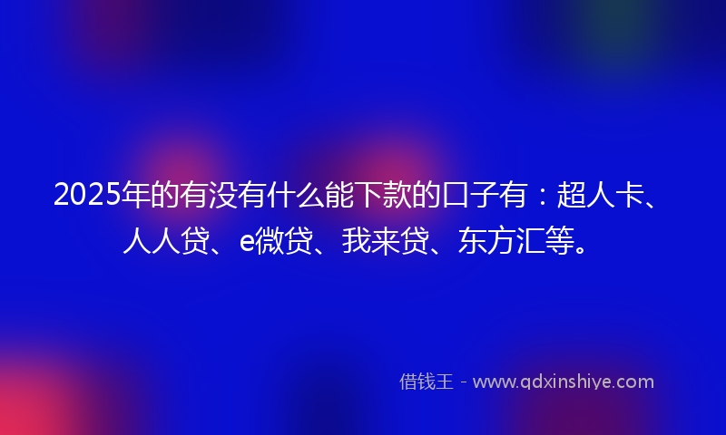 2025年的有没有什么能下款的口子有：超人卡、人人贷、e微贷、我来贷、东方汇等。