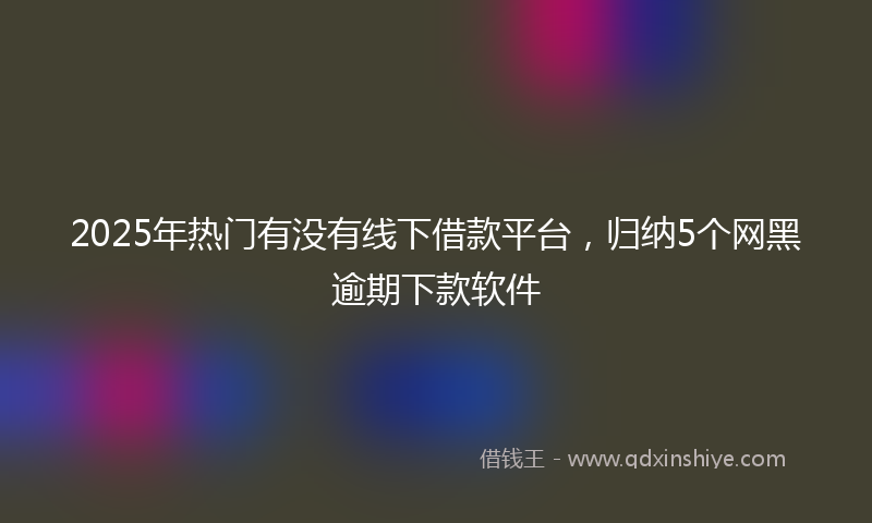 2025年热门有没有线下借款平台，归纳5个网黑逾期下款软件