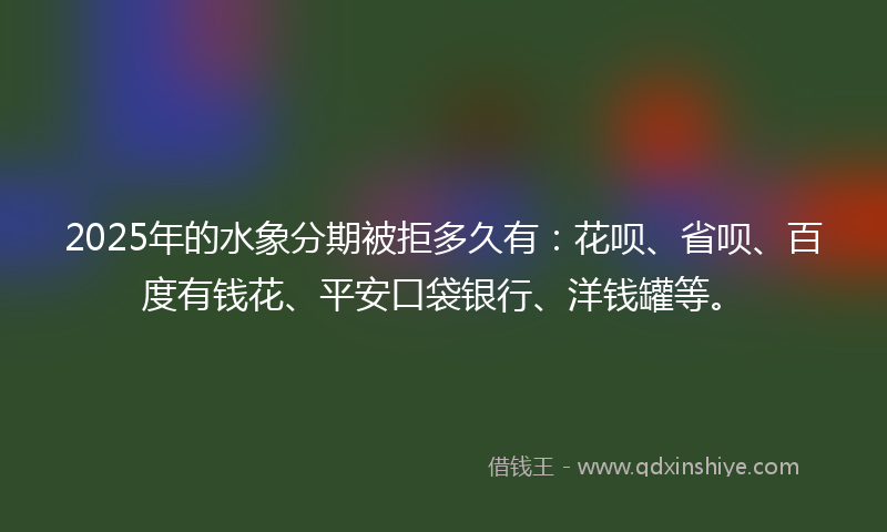 2025年的水象分期被拒多久有：花呗、省呗、百度有钱花、平安口袋银行、洋钱罐等。
