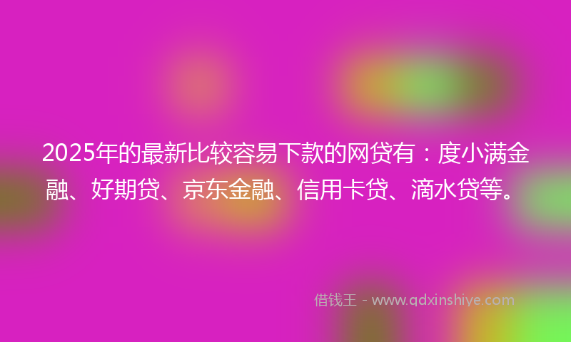 2025年的最新比较容易下款的网贷有：度小满金融、好期贷、京东金融、信用卡贷、滴水贷等。