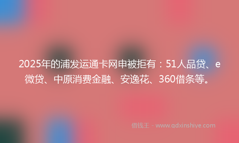 2025年的浦发运通卡网申被拒有：51人品贷、e微贷、中原消费金融、安逸花、360借条等。