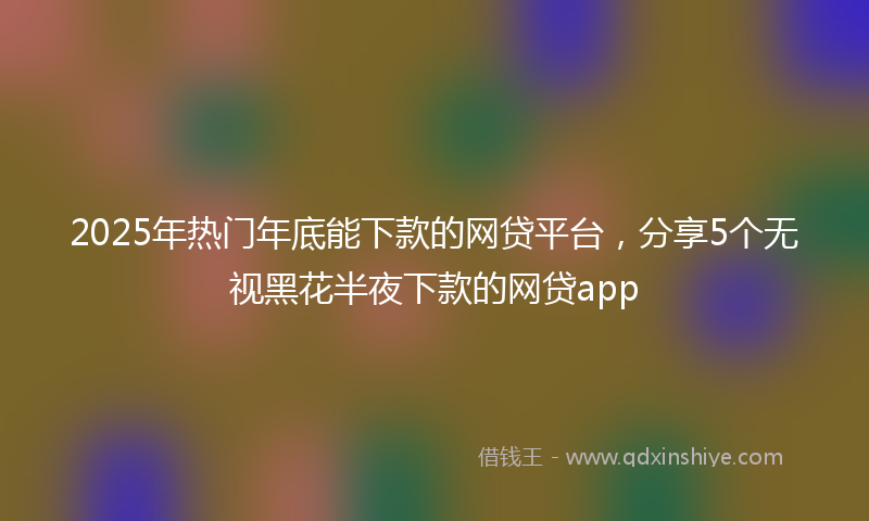 2025年热门年底能下款的网贷平台，分享5个无视黑花半夜下款的网贷app