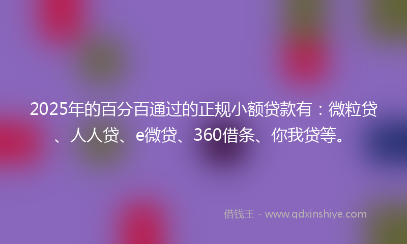 2025年的百分百通过的正规小额贷款有：微粒贷、人人贷、e微贷、360借条、你我贷等。