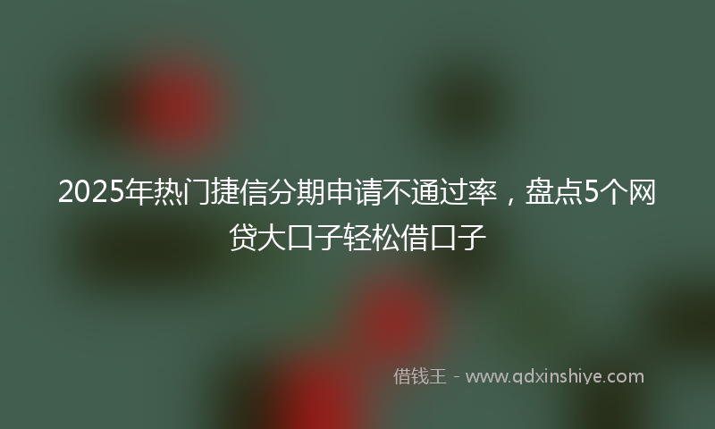 2025年热门捷信分期申请不通过率，盘点5个网贷大口子轻松借口子