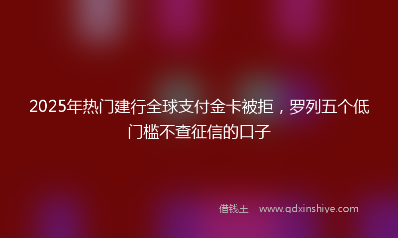 2025年热门建行全球支付金卡被拒，罗列五个低门槛不查征信的口子