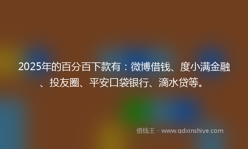 2025年的百分百下款有：微博借钱、度小满金融、投友圈、平安口袋银行、滴水贷等。