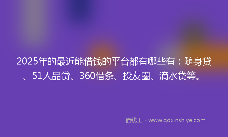 2025年的最近能借钱的平台都有哪些有：随身贷、51人品贷、360借条、投友圈、滴水贷等。
