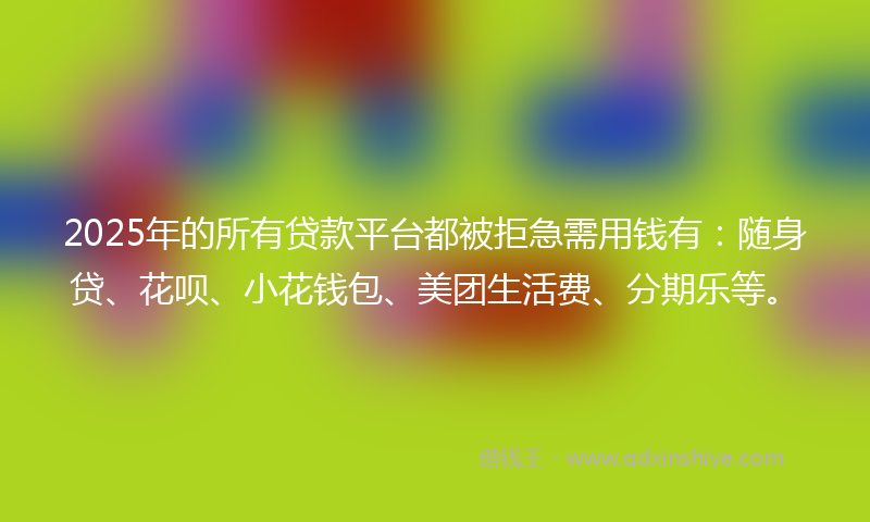 2025年的所有贷款平台都被拒急需用钱有：随身贷、花呗、小花钱包、美团生活费、分期乐等。