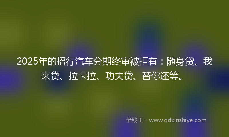 2025年的招行汽车分期终审被拒有：随身贷、我来贷、拉卡拉、功夫贷、替你还等。