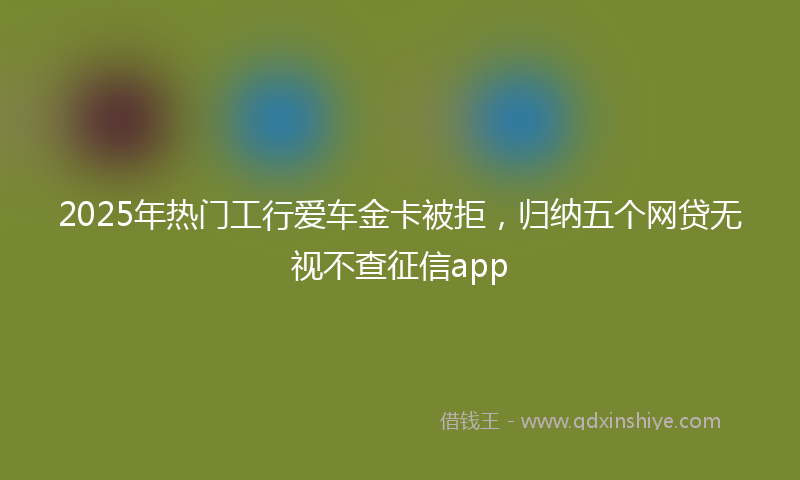 2025年热门工行爱车金卡被拒，归纳五个网贷无视不查征信app