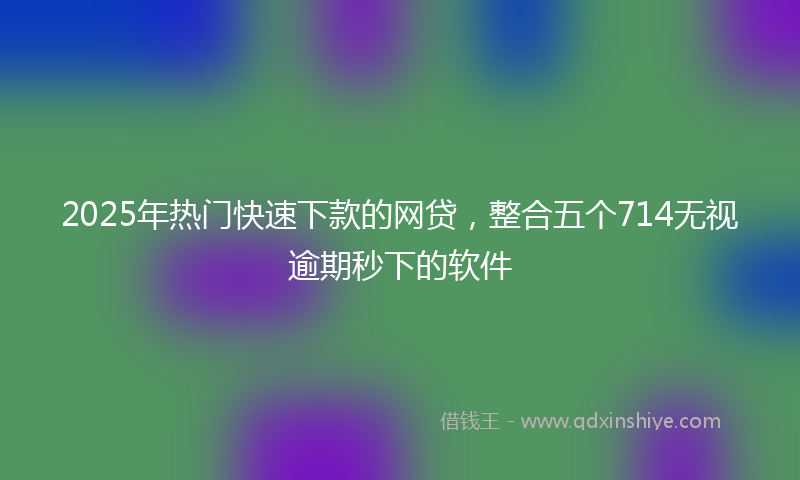2025年热门快速下款的网贷，整合五个714无视逾期秒下的软件