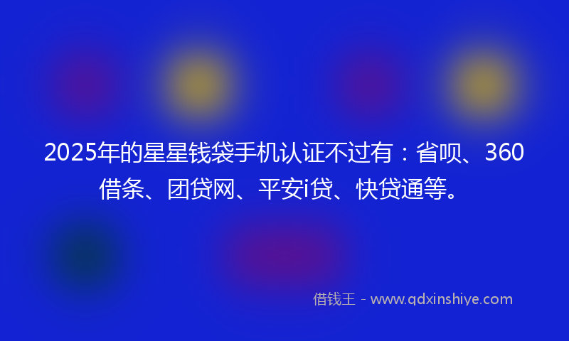 2025年的星星钱袋手机认证不过有：省呗、360借条、团贷网、平安i贷、快贷通等。