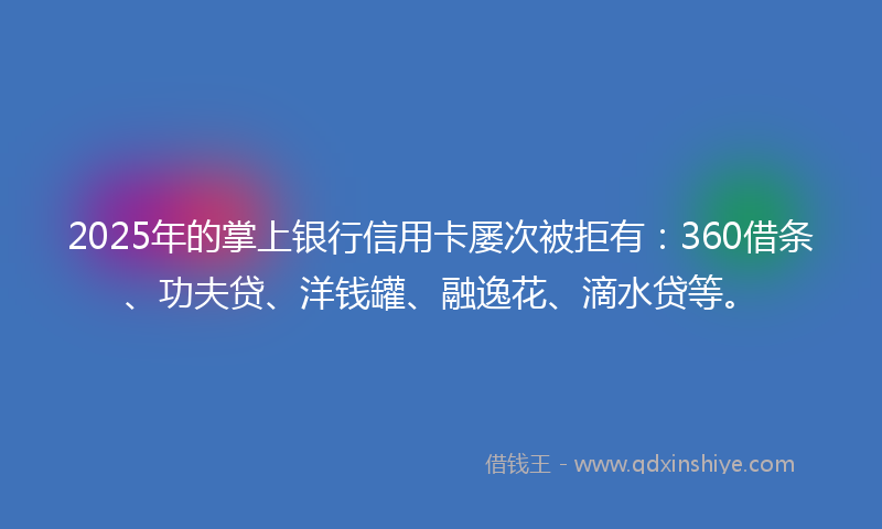 2025年的掌上银行信用卡屡次被拒有：360借条、功夫贷、洋钱罐、融逸花、滴水贷等。