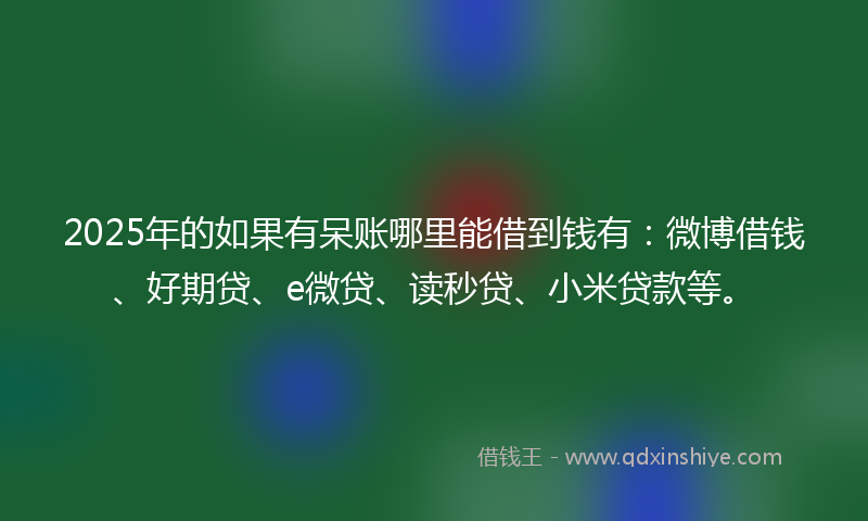 2025年的如果有呆账哪里能借到钱有：微博借钱、好期贷、e微贷、读秒贷、小米贷款等。