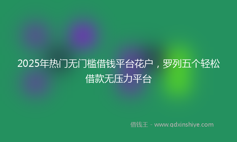 2025年热门无门槛借钱平台花户，罗列五个轻松借款无压力平台