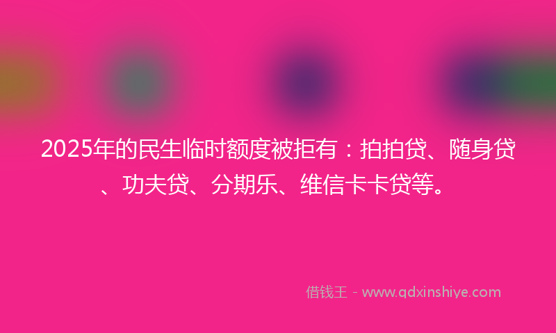 2025年的民生临时额度被拒有：拍拍贷、随身贷、功夫贷、分期乐、维信卡卡贷等。